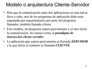 15
Modelo o arquitectura Cliente-Servidor
• Para que la comunicación entre dos aplicaciones en una red se
lleve a cabo, uno de los programas de aplicación debe estar
esperando por requerimientos por parte del programa
llamador, también llamado cliente.
• Este modelo, un programa espera pasivamente y el otro inicia
la comunicación. Se conoce como el paradigma de
interacción cliente servidor.
• La aplicación que espera pasivamente es llamada SERVIDOR
y la que inicia el contacto es llamada CLIENTE.
 