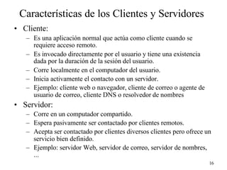 16
Características de los Clientes y Servidores
• Cliente:
– Es una aplicación normal que actúa como cliente cuando se
requiere acceso remoto.
– Es invocado directamente por el usuario y tiene una existencia
dada por la duración de la sesión del usuario.
– Corre localmente en el computador del usuario.
– Inicia activamente el contacto con un servidor.
– Ejemplo: cliente web o navegador, cliente de correo o agente de
usuario de correo, cliente DNS o resolvedor de nombres
• Servidor:
– Corre en un computador compartido.
– Espera pasivamente ser contactado por clientes remotos.
– Acepta ser contactado por clientes diversos clientes pero ofrece un
servicio bien definido.
– Ejemplo: servidor Web, servidor de correo, servidor de nombres,
...
 