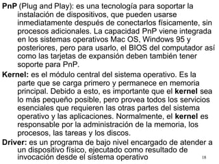 18
PnP (Plug and Play): es una tecnología para soportar la
instalación de dispositivos, que pueden usarse
inmediatamente después de conectarlos físicamente, sin
procesos adicionales. La capacidad PnP viene integrada
en los sistemas operativos Mac OS, Windows 95 y
posteriores, pero para usarlo, el BIOS del computador así
como las tarjetas de expansión deben también tener
soporte para PnP.
Kernel: es el módulo central del sistema operativo. Es la
parte que se carga primero y permanece en memoria
principal. Debido a esto, es importante que el kernel sea
lo más pequeño posible, pero provea todos los servicios
esenciales que requieren las otras partes del sistema
operativo y las aplicaciones. Normalmente, el kernel es
responsable por la administración de la memoria, los
procesos, las tareas y los discos.
Driver: es un programa de bajo nivel encargado de atender a
un dispositivo físico, ejecutado como resultado de
invocación desde el sistema operativo
 