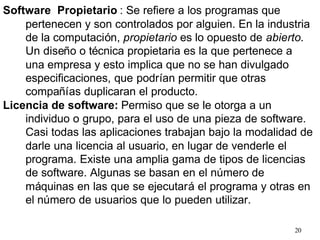 20
Software Propietario : Se refiere a los programas que
pertenecen y son controlados por alguien. En la industria
de la computación, propietario es lo opuesto de abierto.
Un diseño o técnica propietaria es la que pertenece a
una empresa y esto implica que no se han divulgado
especificaciones, que podrían permitir que otras
compañías duplicaran el producto.
Licencia de software: Permiso que se le otorga a un
individuo o grupo, para el uso de una pieza de software.
Casi todas las aplicaciones trabajan bajo la modalidad de
darle una licencia al usuario, en lugar de venderle el
programa. Existe una amplia gama de tipos de licencias
de software. Algunas se basan en el número de
máquinas en las que se ejecutará el programa y otras en
el número de usuarios que lo pueden utilizar.
 