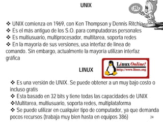 24
UNIX
v UNIX comienza en 1969, con Ken Thompson y Dennis Ritchie.
v Es el más antiguo de los S.O. para computadoras personales
v Es multiusuario, multiprocesador, multitarea, soporta redes
v En la mayoría de sus versiones, usa interfaz de línea de
comando. Sin embargo, actualmente la mayoría utilizan interfaz
gráfica
v Es una versión de UNIX. Se puede obtener a un muy bajo costo o
incluso gratis
v Esta basado en 32 bits y tiene todas las capacidades de UNIX
vMultitarea, multiusuario, soporta redes, multiplataforma
v Se puede utilizar en cualquier tipo de computador, ya que demanda
pocos recursos (trabaja muy bien hasta en equipos 386)
LINUX
 