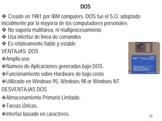 25
v Creado en 1981 por IBM computers. DOS fue el S.O. adoptado
inicialmente por la mayoría de los computadores personales
v No soporta multitarea, ni multiprocesamiento
v Usa interfaz de línea de comandos
v Es relativamente fiable y estable
VENTAJAS DOS
vAmplio uso
vNúmero de Aplicaciones generadas bajo DOS.
vFuncionamiento sobre Hardware de bajo costo
vUtilizado en Windows 95, Windows 98 or Windows NT
DESVENTAJAS DOS
vAlmacenamiento Primario Limitado.
vTareas Únicas.
vInterfaz basado en caracteres.
DOS
 