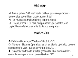 26
v Esta familia incluye Windows 3.0, 3.1 y 3.11
v No es un Sistema Operativo, es un ambiente operativo que se
ejecuta sobre DOS, que es el verdadero S.O.
v Su aparición trajo la interfaz gráfica (GUI) al mundo de las
computadoras personales que utilizaban DOS
WINDOWS 3.x
v Fue el primer S.O. realmente gráfico, para computadoras
personales que utilizan procesadores Intel
v Es multitarea, multiusuario y soporta redes
v Fue el primer S.O. para computadores personales, con
capacidades de reconocimiento de voz integradas
OS/2 Warp
 