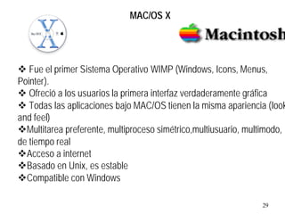 29
v Fue el primer Sistema Operativo WIMP (Windows, Icons, Menus,
Pointer).
v Ofreció a los usuarios la primera interfaz verdaderamente gráfica
v Todas las aplicaciones bajo MAC/OS tienen la misma apariencia (look
and feel)
vMultitarea preferente, multiproceso simétrico,multiusuario, multimodo,
de tiempo real
vAcceso a internet
vBasado en Unix, es estable
vCompatible con Windows
MAC/OS X
 