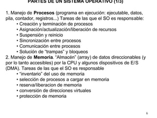 6
PARTES DE UN SISTEMA OPERATIVO (1/3)
1. Manejo de Procesos (programa en ejecución: ejecutable, datos,
pila, contador, registros...) Tareas de las que el SO es responsable:
• Creación y terminación de procesos
• Asignación/actualización/liberación de recursos
• Suspensión y reinicio
• Sincronización entre procesos
• Comunicación entre procesos
• Solución de “trampas” y bloqueos
2. Manejo de Memoria. “Almacén” (array) de datos direccionables (y
por lo tanto accesibles) por la CPU y algunos dispositivos de E/S
(DMA). Tareas de las que el SO es responsable
• “inventario” del uso de memoria
• selección de procesos a cargar en memoria
• reserva/liberacion de memoria
• conversión de direcciones virtuales
• protección de memoria
 