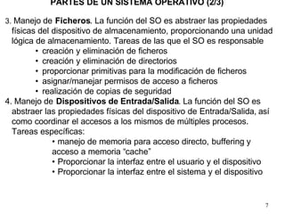 7
3. Manejo de Ficheros. La función del SO es abstraer las propiedades
físicas del dispositivo de almacenamiento, proporcionando una unidad
lógica de almacenamiento. Tareas de las que el SO es responsable
• creación y eliminación de ficheros
• creación y eliminación de directorios
• proporcionar primitivas para la modificación de ficheros
• asignar/manejar permisos de acceso a ficheros
• realización de copias de seguridad
4. Manejo de Dispositivos de Entrada/Salida. La función del SO es
abstraer las propiedades físicas del dispositivo de Entrada/Salida, así
como coordinar el accesos a los mismos de múltiples procesos.
Tareas específicas:
• manejo de memoria para acceso directo, buffering y
acceso a memoria “cache”
• Proporcionar la interfaz entre el usuario y el dispositivo
• Proporcionar la interfaz entre el sistema y el dispositivo
PARTES DE UN SISTEMA OPERATIVO (2/3)
 