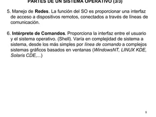 8
5. Manejo de Redes. La función del SO es proporcionar una interfaz
de acceso a dispositivos remotos, conectados a través de líneas de
comunicación.
6. Intérprete de Comandos. Proporciona la interfaz entre el usuario
y el sistema operativo. (Shell). Varía en complejidad de sistema a
sistema, desde los más simples por línea de comando a complejos
sistemas gráficos basados en ventanas (WindowsNT, LINUX KDE,
Solaris CDE,...)
PARTES DE UN SISTEMA OPERATIVO (3/3)
 
