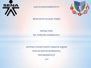 GUIA DE MANTENIMIENTO N°1
BRIAN DAVID VILLALBA TORRES
INSTRUCTORA:
ING. FLORALBA ALBARRACIN C.
INSTITUTO TECNICO SANTO TOMAS DE AQUINO
ESPECIALIDAD DE INFORMATICA
DUITAMA(BOYACÁ)
2016
 