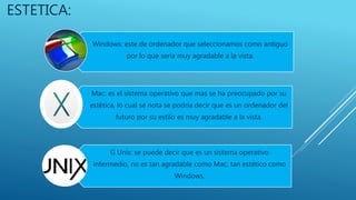 ESTETICA:
Windows: este de ordenador que seleccionamos como antiguo
por lo que seria muy agradable a la vista.
Mac: es el sistema operativo que mas se ha preocupado por su
estética, lo cual se nota se podría decir que es un ordenador del
futuro por su estilo es muy agradable a la vista.
G Unix: se puede decir que es un sistema operativo
intermedio, no es tan agradable como Mac, tan estético como
Windows.
 