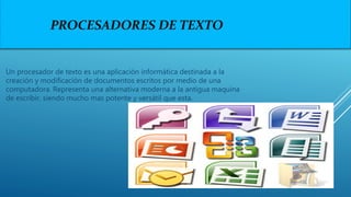 PROCESADORES DE TEXTO
Un procesador de texto es una aplicación informática destinada a la
creación y modificación de documentos escritos por medio de una
computadora. Representa una alternativa moderna a la antigua maquina
de escribir, siendo mucho mas potente y versátil que esta.
 