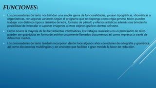 FUNCIONES:
 Los procesadores de texto nos brindan una amplia gama de funcionalidades, ya sean tipográficas, idiomáticas u
organizativas, con algunas variantes según el programa que se disponga como regla general todos pueden
trabajar con distintos tipos y tamaños de letra, formato de párrafo y efectos artísticos además nos brindan la
posibilidad de intercalar o suponer imágenes u otros objetos gráficos dentro del texto.
 Como ocurre la mayoría de las herramientas informáticas, los trabajos realizados en un procesador de texto
pueden ser guardados en forma de archivo usualmente llamados documentos así como impresos a través de
diferentes medios.
 Los procesadores de texto también incorporan desde hace algunos años correctores de ortografía y gramática,
así como diccionarios multilingües y de sinónimo que facilitan a gran medida la labor de redacción.
 