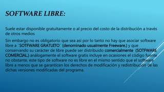 SOFTWARE LIBRE:
Suele estar disponible gratuitamente o al precio del costo de la distribución a través
de otros medios
Sin embargo no es obligatorio que sea así por lo tanto no hay que asociar software
libre a ¨SOTFWARE GRATUITO¨ (denominado usualmente Freeware.) y que
conservando su carácter de libre puede ser distribuido comercialmente (SOTFWARE
COMERCIAL.) análogamente el software gratis incluye en ocasiones el código fuente
no obstante, este tipo de software no es libre en el mismo sentido que el software
libre a menos que se garanticen los derechos de modificación y redistribución de las
dichas versiones modificadas del programa.
 