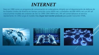 INTERNET
Nace en 1980 como un programa de comunicación en ordenadores dirigido por el departamento de defensa de
los Estados Unidos de América en tiempo conocido como ARPA net, a mediados de1980 ARPA net con NF sef
crea el primer modelo de conexión de red. En 1990-1995 ARPA net y NF sef comercializaron el servicio
rápidamente. En 1992 surge el modelo http (hyper text transfer protocol) para poder transmitir HTML.
 