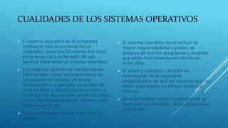 CUALIDADES DE LOS SISTEMAS OPERATIVOS
 El sistema operativo es el programa
(software) mas importante de un
ordenador para que funcionen los otros
programas cada ordenador de uso
general debe tener un sistema operativo.
 Los sistemas operativos realizan tareas
básicas tales como reconocimiento de
conexiones de teclado, de enviar
información a la pantalla, no perder de
vista archivos y directorios en el disco y
controlar los dispositivos periféricos tales
como impresoras, escáner, cámaras web,
pantalla táctil, etc.
 Es el intermediario entre maquina y el
usuario.
 El sistema operativo tiene incluso la
mayor responsabilidad y poder, se
asegura de que los programas y usuarios
que estén funcionando no interfieran
entre ellos.
 El sistema operativo también es
responsable de la seguridad
asegurándose de que los usuarios que no
estén autorizados no tengan acceso al
sistema.
 En el se instalan todos los programas ya
sean gráficos, de audio, de programación,
juegos, etc.
 
