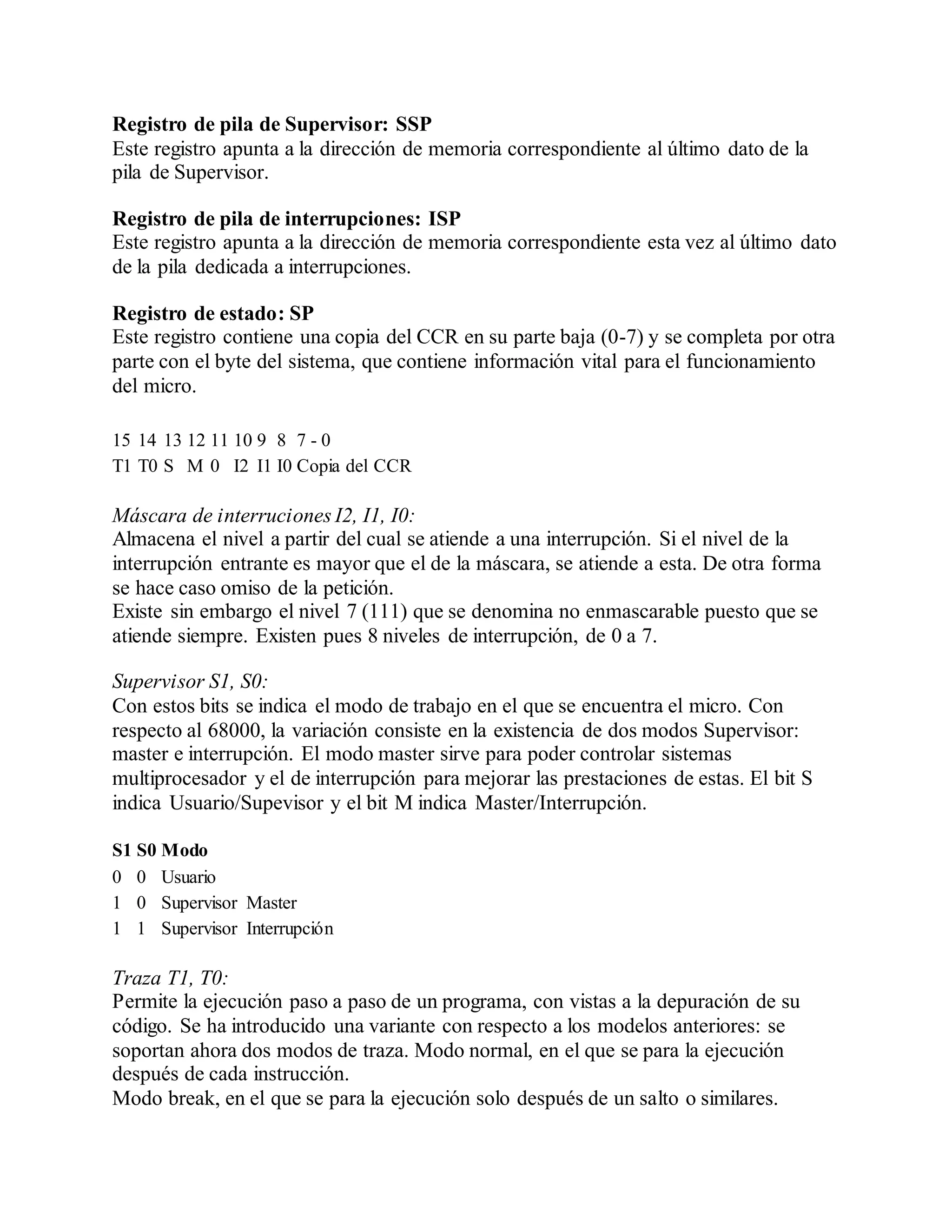 Registro de pila de Supervisor: SSP
Este registro apunta a la dirección de memoria correspondiente al último dato de la
pila de Supervisor.
Registro de pila de interrupciones: ISP
Este registro apunta a la dirección de memoria correspondiente esta vez al último dato
de la pila dedicada a interrupciones.
Registro de estado: SP
Este registro contiene una copia del CCR en su parte baja (0-7) y se completa por otra
parte con el byte del sistema, que contiene información vital para el funcionamiento
del micro.
15 14 13 12 11 10 9 8 7 - 0
T1 T0 S M 0 I2 I1 I0 Copia del CCR
Máscara de interruciones I2, I1, I0:
Almacena el nivel a partir del cual se atiende a una interrupción. Si el nivel de la
interrupción entrante es mayor que el de la máscara, se atiende a esta. De otra forma
se hace caso omiso de la petición.
Existe sin embargo el nivel 7 (111) que se denomina no enmascarable puesto que se
atiende siempre. Existen pues 8 niveles de interrupción, de 0 a 7.
Supervisor S1, S0:
Con estos bits se indica el modo de trabajo en el que se encuentra el micro. Con
respecto al 68000, la variación consiste en la existencia de dos modos Supervisor:
master e interrupción. El modo master sirve para poder controlar sistemas
multiprocesador y el de interrupción para mejorar las prestaciones de estas. El bit S
indica Usuario/Supevisor y el bit M indica Master/Interrupción.
S1 S0 Modo
0 0 Usuario
1 0 Supervisor Master
1 1 Supervisor Interrupción
Traza T1, T0:
Permite la ejecución paso a paso de un programa, con vistas a la depuración de su
código. Se ha introducido una variante con respecto a los modelos anteriores: se
soportan ahora dos modos de traza. Modo normal, en el que se para la ejecución
después de cada instrucción.
Modo break, en el que se para la ejecución solo después de un salto o similares.
 