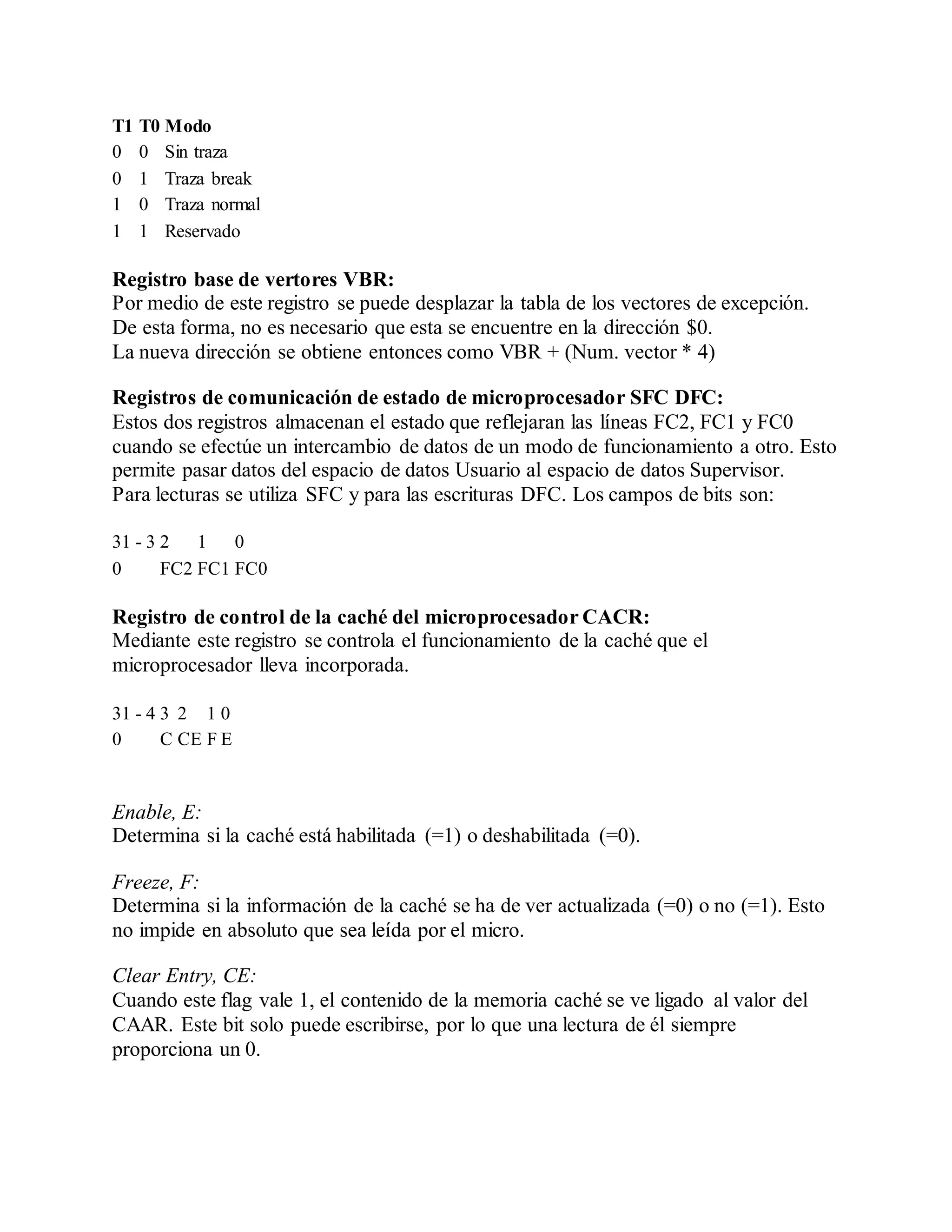 T1 T0 Modo
0 0 Sin traza
0 1 Traza break
1 0 Traza normal
1 1 Reservado
Registro base de vertores VBR:
Por medio de este registro se puede desplazar la tabla de los vectores de excepción.
De esta forma, no es necesario que esta se encuentre en la dirección $0.
La nueva dirección se obtiene entonces como VBR + (Num. vector * 4)
Registros de comunicación de estado de microprocesador SFC DFC:
Estos dos registros almacenan el estado que reflejaran las líneas FC2, FC1 y FC0
cuando se efectúe un intercambio de datos de un modo de funcionamiento a otro. Esto
permite pasar datos del espacio de datos Usuario al espacio de datos Supervisor.
Para lecturas se utiliza SFC y para las escrituras DFC. Los campos de bits son:
31 - 3 2 1 0
0 FC2 FC1 FC0
Registro de control de la caché del microprocesador CACR:
Mediante este registro se controla el funcionamiento de la caché que el
microprocesador lleva incorporada.
31 - 4 3 2 1 0
0 C CE F E
Enable, E:
Determina si la caché está habilitada (=1) o deshabilitada (=0).
Freeze, F:
Determina si la información de la caché se ha de ver actualizada (=0) o no (=1). Esto
no impide en absoluto que sea leída por el micro.
Clear Entry, CE:
Cuando este flag vale 1, el contenido de la memoria caché se ve ligado al valor del
CAAR. Este bit solo puede escribirse, por lo que una lectura de él siempre
proporciona un 0.
 