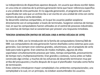 La independencia de dispositivos aparece después. Un usuario que desea escribir datos
en una cinta en sistemas de la primera generación tenía que hacer referencia específica
a una unidad de cinta particular. En la segunda generación, el programa del usuario
especificaba tan solo que un archivo iba a ser escrito en una unidad de cinta con cierto
número de pistas y cierta densidad.
Se desarrollo sistemas compartidos, en la que los usuarios podían acoplarse
directamente con el computador a través de terminales. Surgieron sistemas de tiempo
real, en que los computadores fueron utilizados en el control de procesos industriales.
Los sistemas de tiempo real se caracterizan por proveer una respuesta inmediata.
TERCERA GENERACIÓN (MITAD DE DÉCADA 1960 A MITAD DÉCADA DE 1970)
Se inicia en 1964, con la introducción de la familia de computadores Sistema/360 de
IBM. Los computadores de esta generación fueron diseñados como sistemas para usos
generales. Casi siempre eran sistemas grandes, voluminosos, con el propósito de serlo
todo para toda la gente. Eran sistemas de modos múltiples, algunos de ellos
soportaban simultáneamente procesos por lotes, tiempo compartido, procesamiento
de tiempo real y multiprocesamiento. Eran grandes y costosos, nunca antes se había
construido algo similar, y muchos de los esfuerzos de desarrollo terminaron muy por
arriba del presupuesto y mucho después de lo que el planificador marcaba como fecha
de terminación.
Estos sistemas introdujeron mayor complejidad a los ambientes computacionales; una
complejidad a la cual, en un principio, no estaban acostumbrados los usuarios.
 