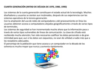 CUARTA GENERACIÓN (MITAD DE DÉCADA DE 1970, 1980, 1990)
Los sistemas de la cuarta generación constituyen el estado actual de la tecnología. Muchos
diseñadores y usuarios se sienten aun incómodos, después de sus experiencias con los
sistemas operativos de la tercera generación.
Con la ampliación del uso de redes de computadores y del procesamiento en línea los
usuarios obtienen acceso a computadores alejados geográficamente a través de varios tipos
de terminales.
Los sistemas de seguridad se han incrementado mucho ahora que la información pasa a
través de varios tipos vulnerables de líneas de comunicación. La clave de cifrado está
recibiendo mucha atención; han sido necesarios codificar los datos personales o de gran
intimidad para que; aun si los datos son expuestos, no sean de utilidad a nadie más que a
los receptores adecuados.
El porcentaje de la población que tiene acceso a un computador en la década de los
ochenta es mucho mayor que nunca y aumenta rápidamente.
 