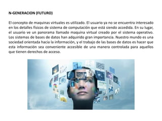 N-GENERACION (FUTURO)
El concepto de maquinas virtuales es utilizado. El usuario ya no se encuentra interesado
en los detalles físicos de sistema de computación que está siendo accedida. En su lugar,
el usuario ve un panorama llamado maquina virtual creado por el sistema operativo.
Los sistemas de bases de datos han adquirido gran importancia. Nuestro mundo es una
sociedad orientada hacia la información, y el trabajo de las bases de datos es hacer que
esta información sea conveniente accesible de una manera controlada para aquellos
que tienen derechos de acceso.
 