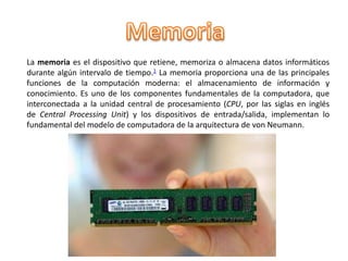 La memoria es el dispositivo que retiene, memoriza o almacena datos informáticos
durante algún intervalo de tiempo.1 La memoria proporciona una de las principales
funciones de la computación moderna: el almacenamiento de información y
conocimiento. Es uno de los componentes fundamentales de la computadora, que
interconectada a la unidad central de procesamiento (CPU, por las siglas en inglés
de Central Processing Unit) y los dispositivos de entrada/salida, implementan lo
fundamental del modelo de computadora de la arquitectura de von Neumann.
 