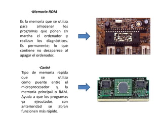 ·Memoria ROM
Es la memoria que se utiliza
para almacenar los
programas que ponen en
marcha el ordenador y
realizan los diagnósticos.
Es permanente; lo que
contiene no desaparece al
apagar el ordenador.
·Caché
Tipo de memoria rápida
que se utiliza
como puente entre el
microprocesador y la
memoria principal o RAM.
Ayuda a que los programas
ya ejecutados con
anterioridad se abran
funcionen más rápido.
 