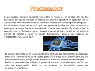 El procesador, también conocido como CPU o micro, es el cerebro del PC. Sus
funciones principales incluyen el manejo del sistema operativo, la ejecución de las
aplicaciones y la coordinación de los diferentes dispositivos que componen el equipo.
En el aspecto físico, no es más que una pequeña pastilla de silicio la cual está
recubierta de lo que llamamos encapsulado. Este se inserta en la placa base sobre un
conector que se denomina socket, aunque esto no siempre es así, en un laptop o
portátil lo normal es que se suelde directamente. Existen tres modelos de
encapsulado, PGA, LGA y BGA.
La placa se convierte así en la encargada de la conexión con los restantes dispositivos,
como son la memoria RAM, la tarjeta gráfica o el disco duro usando para ello un
conjunto de circuitos y chips que te encuentras sobre ella al que llamamos chipset.
Desde un punto de vista histórico el procesador es uno de los elementos del PC que
más ha evolucionado, tanto en su proceso de fabricación, como en
su arquitectura interna.
 