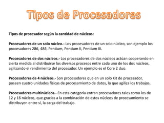 Tipos de procesador según la cantidad de núcleos:
Procesadores de un solo núcleo.- Los procesadores de un solo núcleo, son ejemplo los
procesadores 286, 486, Pentium, Pentium II, Pentium III.
Procesadores de dos núcleos.- Los procesadores de dos núcleos actúan cooperando en
cierta medida al distribuirse los diversos procesos entre cada uno de los dos núcleos,
agilizando el rendimiento del procesador. Un ejemplo es el Core 2 duo.
Procesadores de 4 núcleos.- Son procesadores que en un solo Kit de procesador,
poseen cuatro unidades físicas de procesamiento de datos, lo que agiliza los trabajos.
Procesadores multinúcleos.- En esta categoría entran procesadores tales como los de
12 y 16 núcleos, que gracias a la combinación de estos núcleos de procesamiento se
distribuyen entre sí, la carga del trabajo.
 