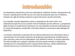 Los dispositivos electrónicos como los ordenadores, teléfonos móviles, reproductores de
música o reproductores de Blu-ray son una clase de productos que uno se habitúa a
manejar con algo de tiempo, paciencia y ganas de querer sacarles provecho.
En el pasado, manejar dispositivos como un reproductor de cintas VHS o una
videocámara Super 8 era una cuestión más de hardware que de software: su propietario
debía limitarse a simplemente interactuar con unos botones mecánicos distribuidos por
el cuerpo del producto, accediendo a funciones básicas y únicas para cada tipología de
dispositivo.
La creación, desarrollo y evolución de los sistemas operativos han sido básicos para el
acercamiento al consumidor particular de productos especialmente sensibles para el
gran consumo, como son los ordenadores y los teléfonos móviles. El sistema operativo
ha hecho posible que cualquier individuo corriente pueda manejar un dispositivo
electrónico sin la necesidad de tener conocimientos técnicos, siendo relativamente
sencillo hacerse con el control de una interfaz de usuario visual.
 