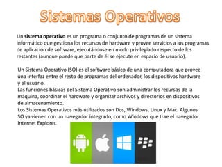 Un sistema operativo es un programa o conjunto de programas de un sistema
informático que gestiona los recursos de hardware y provee servicios a los programas
de aplicación de software, ejecutándose en modo privilegiado respecto de los
restantes (aunque puede que parte de él se ejecute en espacio de usuario).
Un Sistema Operativo (SO) es el software básico de una computadora que provee
una interfaz entre el resto de programas del ordenador, los dispositivos hardware
y el usuario.
Las funciones básicas del Sistema Operativo son administrar los recursos de la
máquina, coordinar el hardware y organizar archivos y directorios en dispositivos
de almacenamiento.
Los Sistemas Operativos más utilizados son Dos, Windows, Linux y Mac. Algunos
SO ya vienen con un navegador integrado, como Windows que trae el navegador
Internet Explorer.
 