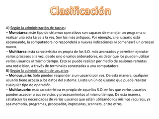 A) Según la administración de tareas:
– Monotarea: este tipo de sistemas operativos son capaces de manejar un programa o
realizar una sola tarea a la vez. Son los más antiguos. Por ejemplo, si el usuario está
escaneando, la computadora no responderá a nuevas indicaciones ni comenzará un proceso
nuevo.
– Multitarea: esta característica es propia de los S.O. más avanzados y permiten ejecutar
varios procesos a la vez, desde uno o varios ordenadores, es decir que los pueden utilizar
varios usuarios al mismo tiempo. Esto se puede realizar por medio de sesiones remotas
una red o bien, a través de terminales conectadas a una computadora.
B) Según la administración de usuarios:
– Monousuario: Sólo pueden responder a un usuario por vez. De esta manera, cualquier
usuario tiene acceso a los datos del sistema. Existe un único usuario que puede realizar
cualquier tipo de operación.
– Multiusuario: esta característica es propia de aquellos S.O. en los que varios usuarios
pueden acceder a sus servicios y procesamientos al mismo tiempo. De esta manera,
satisfacen las necesidades de varios usuarios que estén utilizando los mismos recursos, ya
sea memoria, programas, procesador, impresoras, scanners, entre otros.
 