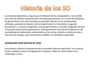 Los Sistemas Operativos, al igual que el Hardware de los computadores, han sufrido
una serie de cambios revolucionarios llamados generaciones. En el caso del Hardware,
las generaciones han sido marcadas por grandes avances en los componentes
utilizados, pasando de válvulas ( primera generación ) a transistores ( segunda
generación ), a circuitos integrados ( tercera generación), a circuitos integrados de gran
y muy gran escala (cuarta generación). Cada generación Sucesiva de hardware ha ido
acompañada de reducciones substanciales en los costos, tamaño, emisión de calor y
consumo de energía, y por incrementos notables en velocidad y capacidad.
GENERACIÓN CERO (DÉCADA DE 1940)
Los primeros sistemas computacionales no poseían sistemas operativos. Los usuarios
tenían completo acceso al lenguaje de la maquina. Todas las instrucciones eran
codificadas a mano.
 