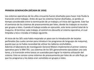 PRIMERA GENERACIÓN (DÉCADA DE 1950)
Los sistemas operativos de los años cincuenta fueron diseñados para hacer más fluida la
transición entre trabajos. Antes de que los sistemas fueran diseñados, se perdía un
tiempo considerable entre la terminación de un trabajo y el inicio del siguiente. Este fue
el comienzo de los sistemas de procesamiento por lotes, donde los trabajos se reunían
por grupos o lotes. Cuando el trabajo estaba en ejecución, este tenía control total de la
maquina. Al terminar cada trabajo, el control era devuelto al sistema operativo, el cual
limpiaba y leía e iniciaba el trabajo siguiente.
Al inicio de los 50's esto había mejorado un poco con la introducción de tarjetas
perforadas (las cuales servían para introducir los programas de lenguajes de máquina),
puesto que ya no había necesidad de utilizar los tableros enchufables.
Además el laboratorio de investigación General Motors implementó el primer sistema
operativo para la IBM 701. Los sistemas de los 50's generalmente ejecutaban una sola
tarea, y la transición entre tareas se suavizaba para lograr la máxima utilización del
sistema. Esto se conoce como sistemas de procesamiento por lotes de un sólo flujo, ya
que los programas y los datos eran sometidos en grupos o lotes.
 