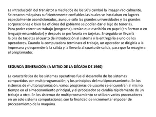 La introducción del transistor a mediados de los 50's cambió la imagen radicalmente.
Se crearon máquinas suficientemente confiables las cuales se instalaban en lugares
especialmente acondicionados, aunque sólo las grandes universidades y las grandes
corporaciones o bien las oficinas del gobierno se podían dar el lujo de tenerlas.
Para poder correr un trabajo (programa), tenían que escribirlo en papel (en Fortran o en
lenguaje ensamblador) y después se perforaría en tarjetas. Enseguida se llevaría
la pila de tarjetas al cuarto de introducción al sistema y la entregaría a uno de los
operadores. Cuando la computadora terminara el trabajo, un operador se dirigiría a la
impresora y desprendería la salida y la llevaría al cuarto de salida, para que la recogiera
el programador.
SEGUNDA GENERACIÓN (A MITAD DE LA DÉCADA DE 1960)
La característica de los sistemas operativos fue el desarrollo de los sistemas
compartidos con multiprogramación, y los principios del multiprocesamiento. En los
sistemas de multiprogramación, varios programas de usuario se encuentran al mismo
tiempo en el almacenamiento principal, y el procesador se cambia rápidamente de un
trabajo a otro. En los sistemas de multiprocesamiento se utilizan varios procesadores
en un solo sistema computacional, con la finalidad de incrementar el poder de
procesamiento de la maquina.
 
