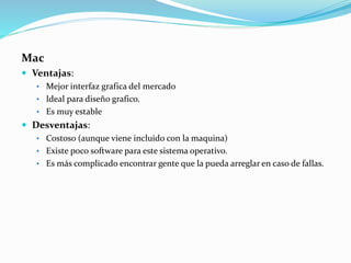 Mac
 Ventajas:
• Mejor interfaz grafica del mercado
• Ideal para diseño grafico.
• Es muy estable
 Desventajas:
• Costoso (aunque viene incluido con la maquina)
• Existe poco software para este sistema operativo.
• Es más complicado encontrar gente que la pueda arreglar en caso de fallas.
 