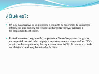 ¿Qué es?:
 Un sistema operativo es un programa o conjunto de programas de un sistema
informático que gestiona los recursos de hardware y provee servicios a
los programas de aplicación.
 Es en sí mismo un programa de computadora. Sin embargo, es un programa
muy especial, quizá el más complejo e importante en una computadora. El SO
despierta a la computadora y hace que reconozca a la CPU, la memoria, el tecla
do, el sistema de vídeo y las unidades de disco
 