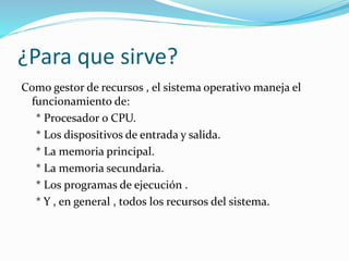 ¿Para que sirve?
Como gestor de recursos , el sistema operativo maneja el
funcionamiento de:
* Procesador o CPU.
* Los dispositivos de entrada y salida.
* La memoria principal.
* La memoria secundaria.
* Los programas de ejecución .
* Y , en general , todos los recursos del sistema.
 