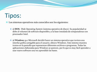 Tipos:
 Los sistemas operativos más conocidos son los siguientes:
 1) DOS: Disk Operating System (sistema operativo de disco). Su popularidad se
debe al volumen de software disponible y a la base instalada de computadoras con
procesador Intel.
 2) Windows 3.1: Microsoft decidió hacer un sistema operativo que tuviera una
interfaz gráfica amigable para el usuario, obtuvo Windows. Este sistema muestra
íconos en la pantalla que representan diferentes archivos o programas. Todas las
aplicaciones elaboradas para Windows se parecen, por lo que es muy fácil aprender a
usar nuevo software una vez aprendido las bases.
 