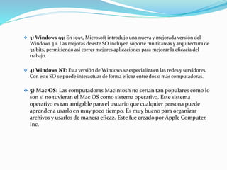  3) Windows 95: En 1995, Microsoft introdujo una nueva y mejorada versión del
Windows 3.1. Las mejoras de este SO incluyen soporte multitareas y arquitectura de
32 bits, permitiendo así correr mejores aplicaciones para mejorar la eficacia del
trabajo.
 4) Windows NT: Esta versión de Windows se especializa en las redes y servidores.
Con este SO se puede interactuar de forma eficaz entre dos o más computadoras.
 5) Mac OS: Las computadoras Macintosh no serían tan populares como lo
son si no tuvieran el Mac OS como sistema operativo. Este sistema
operativo es tan amigable para el usuario que cualquier persona puede
aprender a usarlo en muy poco tiempo. Es muy bueno para organizar
archivos y usarlos de manera eficaz. Este fue creado por Apple Computer,
Inc.
 