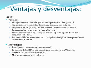 Ventajas y desventajas:
Linux
 Ventajas:
• El mejor coste del mercado, gratuito o un precio simbólico por el cd.
• Tienes una enorme cantidad de software libre para este sistema.
• Mayor estabilidad (por algo lo usan en servidores de alto rendimiento)
• Entorno grafico mejor que el aero de Windows.
• Existen distribuciones de Linux para diversos tipos de equipo (hasta para
maquinas de 64 bits).
• Las vulneralidades son detectadas y corregidas más rápidamente que cualquier
otro sistema operativo.
 Desventajas:
• Para algunas cosas debes de saber usar unix
• La mayoría de los ISP no dan soporte para algo que no sea Windows.
• No existe mucho software comercial.
• Muchos juegos no corren en Linux.
 