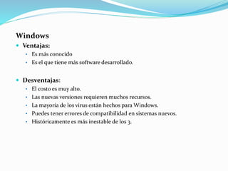 Windows
 Ventajas:
• Es más conocido
• Es el que tiene más software desarrollado.
 Desventajas:
• El costo es muy alto.
• Las nuevas versiones requieren muchos recursos.
• La mayoría de los virus están hechos para Windows.
• Puedes tener errores de compatibilidad en sistemas nuevos.
• Históricamente es más inestable de los 3.
 