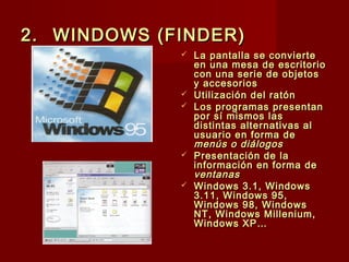 2.2. WINDOWS (FINDER)WINDOWS (FINDER)
 La pantalla se convierteLa pantalla se convierte
en una mesa de escritorioen una mesa de escritorio
con una serie de objetoscon una serie de objetos
y accesoriosy accesorios
 Utilización del ratónUtilización del ratón
 Los programas presentanLos programas presentan
por sí mismos laspor sí mismos las
distintas alternativas aldistintas alternativas al
usuario en forma deusuario en forma de
menús o diálogosmenús o diálogos
 Presentación de laPresentación de la
información en forma deinformación en forma de
ventanasventanas
 Windows 3.1, WindowsWindows 3.1, Windows
3.11, Windows 95,3.11, Windows 95,
Windows 98, WindowsWindows 98, Windows
NT, Windows Millenium,NT, Windows Millenium,
Windows XP…Windows XP…
 