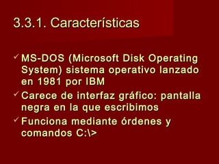 3.3.1. Características3.3.1. Características
 MS-DOS (Microsoft Disk OperatingMS-DOS (Microsoft Disk Operating
System) sistema operativo lanzadoSystem) sistema operativo lanzado
en 1981 por IBMen 1981 por IBM
 Carece de interfaz gráfico: pantallaCarece de interfaz gráfico: pantalla
negra en la que escribimosnegra en la que escribimos
 Funciona mediante órdenes yFunciona mediante órdenes y
comandos C:>comandos C:>
 