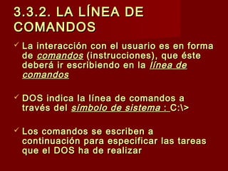 3.3.2. LA LÍNEA DE3.3.2. LA LÍNEA DE
COMANDOSCOMANDOS
 La interacción con el usuario es en formaLa interacción con el usuario es en forma
dede comandoscomandos (instrucciones), que éste(instrucciones), que éste
deberá ir escribiendo en ladeberá ir escribiendo en la línea delínea de
comandoscomandos
 DOS indica la línea de comandos aDOS indica la línea de comandos a
través deltravés del símbolo de sistema símbolo de sistema :: C:>C:>
 Los comandos se escriben aLos comandos se escriben a
continuación para especificar las tareascontinuación para especificar las tareas
que el DOS ha de realizarque el DOS ha de realizar
 