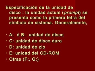 Especificación de la unidad deEspecificación de la unidad de
disco : la unidad actual (disco : la unidad actual ( promptprompt) se) se
presenta como la primera letra delpresenta como la primera letra del
símbolo de sistema. Generalmente,símbolo de sistema. Generalmente,
• A: ó B: unidad de discoA: ó B: unidad de disco
• C: unidad de disco duroC: unidad de disco duro
• D: unidad de zipD: unidad de zip
• E: unidad del CD-ROME: unidad del CD-ROM
• Otras (F:, G:)Otras (F:, G:)
 