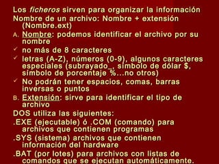 LosLos ficherosficheros sirven para organizar la informaciónsirven para organizar la información
Nombre de un archivo: Nombre + extensiónNombre de un archivo: Nombre + extensión
(Nombre.ext)(Nombre.ext)
A.A. NombreNombre: podemos identificar el archivo por su: podemos identificar el archivo por su
nombrenombre
 no más de 8 caracteresno más de 8 caracteres
 letras (A-Z), números (0-9), algunos caracteresletras (A-Z), números (0-9), algunos caracteres
especiales (subrayado_, símbolo de dólar $,especiales (subrayado_, símbolo de dólar $,
símbolo de porcentaje %...no otros)símbolo de porcentaje %...no otros)
 No podrán tener espacios, comas, barrasNo podrán tener espacios, comas, barras
inversas o puntosinversas o puntos
B.B. ExtensiónExtensión: sirve para identificar el tipo de: sirve para identificar el tipo de
archivoarchivo
DOS utiliza las siguientes:DOS utiliza las siguientes:
.EXE (ejecutable) ó .COM (comando) para.EXE (ejecutable) ó .COM (comando) para
archivos que contienen programasarchivos que contienen programas
.SYS (sistema) archivos que contienen.SYS (sistema) archivos que contienen
información del hardwareinformación del hardware
.BAT (por lotes) para archivos con listas de.BAT (por lotes) para archivos con listas de
comandos que se ejecutan automáticamente.comandos que se ejecutan automáticamente.
 