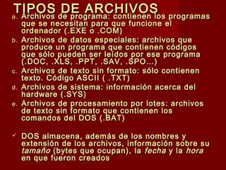 TIPOS DE ARCHIVOSTIPOS DE ARCHIVOSa.a. Archivos de programa: contienen los programasArchivos de programa: contienen los programas
que se necesitan para que funcione elque se necesitan para que funcione el
ordenador (.EXE o .COM)ordenador (.EXE o .COM)
b.b. Archivos de datos especiales: archivos queArchivos de datos especiales: archivos que
produce un programa que contienen códigosproduce un programa que contienen códigos
que sólo pueden ser leídos por ese programaque sólo pueden ser leídos por ese programa
(.DOC, .XLS, .PPT, .SAV, .SPO…)(.DOC, .XLS, .PPT, .SAV, .SPO…)
c.c. Archivos de texto sin formato: sólo contienenArchivos de texto sin formato: sólo contienen
texto. Código ASCII ( .TXT)texto. Código ASCII ( .TXT)
d.d. Archivos de sistema: información acerca delArchivos de sistema: información acerca del
hardware (.SYS)hardware (.SYS)
e.e. Archivos de procesamiento por lotes: archivosArchivos de procesamiento por lotes: archivos
de texto sin formato que contienen losde texto sin formato que contienen los
comandos del DOS (.BAT)comandos del DOS (.BAT)
 DOS almacena, además de los nombres yDOS almacena, además de los nombres y
extensión de los archivos, información sobre suextensión de los archivos, información sobre su
tamañotamaño (bytes que ocupan), la(bytes que ocupan), la fechafecha y lay la horahora
en que fueron creadosen que fueron creados
 