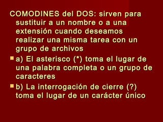 COMODINES del DOS: sirven paraCOMODINES del DOS: sirven para
sustituir a un nombre o a unasustituir a un nombre o a una
extensión cuando deseamosextensión cuando deseamos
realizar una misma tarea con unrealizar una misma tarea con un
grupo de archivosgrupo de archivos
 a) El asterisco (*) toma el lugar dea) El asterisco (*) toma el lugar de
una palabra completa o un grupo deuna palabra completa o un grupo de
caracterescaracteres
 b) La interrogación de cierre (?)b) La interrogación de cierre (?)
toma el lugar de un carácter únicotoma el lugar de un carácter único
 