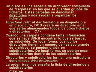 Un disco es una especie de archivador compuestoUn disco es una especie de archivador compuesto
de “carpetas” en las que se guardan grupos dede “carpetas” en las que se guardan grupos de
ficheros. Estas carpetas se denominanficheros. Estas carpetas se denominan
directoriosdirectorios y nos ayudan a organizar losy nos ayudan a organizar los
ficherosficheros
Directorio raíz:Directorio raíz: al dar formato a un disquete o aal dar formato a un disquete o a
un disco duro, DOS creará un directorio en elun disco duro, DOS creará un directorio en el
que serán almacenados todos los otros ficherosque serán almacenados todos los otros ficheros
y directoriosy directorios C:>C:>
Cuando una carpeta contiene tanta informaciónCuando una carpeta contiene tanta información
que se hace difícil encontrar lo que se busca,que se hace difícil encontrar lo que se busca,
se subdivide. De igual forma, cuando losse subdivide. De igual forma, cuando los
directorios tienen un número demasiado grandedirectorios tienen un número demasiado grande
de archivos, se pueden dividir ende archivos, se pueden dividir en
subdirectorios.subdirectorios. De igual forma, se podrán crearDe igual forma, se podrán crear
subdirectorios dentro de los subdirectoriossubdirectorios dentro de los subdirectorios
Directorios y subdirectorios forman una estructuraDirectorios y subdirectorios forman una estructura
denominadadenominada árbol de directoriosárbol de directorios
La ordenLa orden treetree nos enseña la lista de directorios ynos enseña la lista de directorios y
subdirectoriossubdirectorios
 