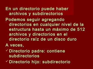 En un directorio puede haberEn un directorio puede haber
archivos y subdirectoriosarchivos y subdirectorios
Podemos seguir agregandoPodemos seguir agregando
directorios en cualquier nivel de ladirectorios en cualquier nivel de la
estructura hasta un máximo de 512estructura hasta un máximo de 512
archivos y directorios en elarchivos y directorios en el
directorio raíz de un disco durodirectorio raíz de un disco duro
A veces,A veces,
 Directorio padre: contieneDirectorio padre: contiene
subdirectoriossubdirectorios
 Directorio hijo: subdirectorioDirectorio hijo: subdirectorio
 