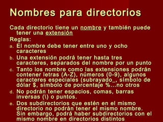Nombres para directoriosNombres para directorios
Cada directorio tiene unCada directorio tiene un nombrenombre y también puedey también puede
tener unatener una extensiónextensión
Reglas:Reglas:
a.a. El nombre debe tener entre uno y ochoEl nombre debe tener entre uno y ocho
caracterescaracteres
b.b. Una extensión podrá tener hasta tresUna extensión podrá tener hasta tres
caracteres, separados del nombre por un puntocaracteres, separados del nombre por un punto
c.c. Tanto los nombre como las extensiones podránTanto los nombre como las extensiones podrán
contener letras (A-Z), números (0-9), algunoscontener letras (A-Z), números (0-9), algunos
caracteres especiales (subrayado_, símbolo decaracteres especiales (subrayado_, símbolo de
dólar $, símbolo de porcentaje %...no otrosdólar $, símbolo de porcentaje %...no otros
d.d. No podrán tener espacios, comas, barrasNo podrán tener espacios, comas, barras
inversas () o puntos.inversas () o puntos.
e.e. Dos subdirectorios que estén en el mismoDos subdirectorios que estén en el mismo
directorio no podrán tener el mismo nombre.directorio no podrán tener el mismo nombre.
Sin embargo, podrá haber subdirectorios con elSin embargo, podrá haber subdirectorios con el
mismo nombre en directorios distintosmismo nombre en directorios distintos
 